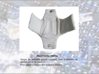 Absorvente íntimo 
Surgiu na primeira guerra mundial, com o objetivo de 
apenas servir de curativo 
Para conter o sangue dos soldados feridos. 
 