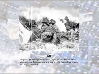 Gás 
surgiu na primeira guerra mundial, o gás era levado para perto 
dos inimigos, depois esperava-se que o vento fizesse todo o resto 
até haver combustão; 
 