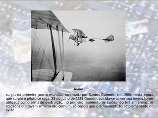Avião 
surgiu na primeira guerra mundial, inventado por Santos Dumont, em 1906, nesta época 
que surgiu o piloto de caça. 23 de julho de 1939 Dumont suicida-se ao ver sua invenção ser 
utilizada como arma de destruição, no primeiro momento os aviões não tinham armas, os 
soldados utilizavam armamento comum, só depois que o armamento foi implementado no 
avião. 
 