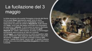 La fucilazione del 3
maggio
La forte emozione che suscita l'immagine è dovuta alla libertà
con la quale Goya rappresenta questo tema di storia
contemporanea. L'attimo è pieno di tensione e precede
l'esecuzione da parte dei soldati di Napoleone. Sullo sfondo
c'è il buio, ma le case del paese cominciano ad intravedersi
ed esprimono il silenzio. In primo piano la scena è illuminata
in modo violento da una lanterna e animata dai gesti
disperati dei “martiri” dell'invasione. Al centro un personaggio
eroicamente alza le braccia al cielo ed è simbolo
del coraggio. La camicia bianca è un centro prospettico della
scena, sottolineato dalle diagonali delle baionette e dal profilo
del terreno. Il sangue sul terreno contrasta il bianco della
camicia. I soldati sono dipinti “senza volto”, in quanto il plotone
è visto come una anonima macchina da guerra in lotta contro
l’umanità.
 