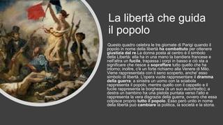 La libertà che guida
il popolo
Questo quadro celebra le tre giornate di Parigi quando il
popolo in nome della libertà ha combattuto per ottenere
giustizia dal re.La donna posta al centro è il simbolo
della Libertà: ella ha in una mano la bandiera francese e
nell'altra un fucile, trapassa i corpi in basso e ciò sta a
significare che riesce a sopraffare tutto quello che ha
intorno; inoltre, c'è un forte richiamo alla Venere di Milo.
Viene rappresentata con il seno scoperto, anche' esso
simbolo di libertà. L'opera vuole rappresentare il dramma
della guerra: a sinistra un uomo con la sciabola
rappresenta il popolo, mentre quello con il cappello e il
fucile rappresenta la borghesia (è un suo autoritratto); a
destra un bambino ha una pistola puntata verso l'alto e
rappresenta la vera disgrazia della guerra, ovvero che essa
colpisce proprio tutto il popolo. Esso però unito in nome
della libertà può cambiare la politica, la società e la storia.
 