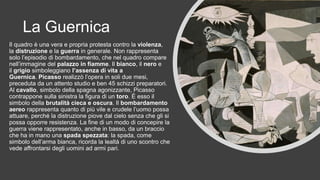 La Guernica
Il quadro è una vera e propria protesta contro la violenza,
la distruzione e la guerra in generale. Non rappresenta
solo l’episodio di bombardamento, che nel quadro compare
nell’immagine del palazzo in fiamme. Il bianco, il nero e
il grigio simboleggiano l’assenza di vita a
Guernica. Picasso realizzò l’opera in soli due mesi,
preceduta da un attento studio e ben 45 schizzi preparatori.
Al cavallo, simbolo della spagna agonizzante, Picasso
contrappone sulla sinistra la figura di un toro. È esso il
simbolo della brutalità cieca e oscura. Il bombardamento
aereo rappresenta quanto di più vile e crudele l’uomo possa
attuare, perché la distruzione piove dal cielo senza che gli si
possa opporre resistenza. La fine di un modo di concepire la
guerra viene rappresentato, anche in basso, da un braccio
che ha in mano una spada spezzata: la spada, come
simbolo dell’arma bianca, ricorda la lealtà di uno scontro che
vede affrontarsi degli uomini ad armi pari.
 