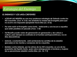 9

Estrategia del Enemigo
EL ENEMIGO Y LOS «NO» CREYENTES
•

«CEGAR LAS MENTES» es una muy poderosa estrategia de Satanás contra los
NO creyentes. (Cor. 4: 3-4) y les arrebata la verdad del Evangelio para que
no ocurra una respuesta apropiada hacia Dios (Lc. 8:12).

•

Por esta razón el Evangelio suena tonto, irrelevante y una locura a aquellos
que están perdidos en pecado (1Cor. 1:18)

•

Tal filosofía puede variar de generación en generación y de cultura a
cultura, pero siempre es centrada en el hombre (antropocéntrica) y no en
Dios (teocéntrica).

•

Satanás, constantemente , está sembrando las semillas de la rebelión
(pecado) en las mentes y corazones de los creyentes.

•

Batallar contra Satanás, por las almas de los NO creyentes, es uno de los
propósitos del Espíritu Santo, quien obra redarguyendo a hombres y mujeres
de su pecaminosa rebelión contra Dios. (Jn. 16: 7-9)

 