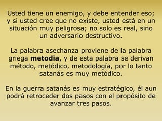 Usted tiene un enemigo, y debe entender eso;
y si usted cree que no existe, usted está en un
situación muy peligrosa; no solo es real, sino
un adversario destructivo.
La palabra asechanza proviene de la palabra
griega metodia, y de esta palabra se derivan
método, metódico, metodología, por lo tanto
satanás es muy metódico.
En la guerra satanás es muy estratégico, él aun
podrá retroceder dos pasos con el propósito de
avanzar tres pasos.
 