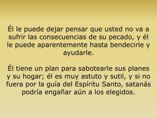Él le puede dejar pensar que usted no va a
sufrir las consecuencias de su pecado, y él
le puede aparentemente hasta bendecirle y
ayudarle.
Él tiene un plan para sabotearle sus planes
y su hogar; él es muy astuto y sutil, y si no
fuera por la guía del Espíritu Santo, satanás
podría engañar aún a los elegidos.
 