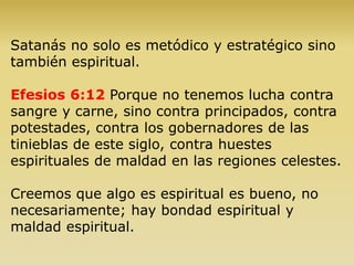Satanás no solo es metódico y estratégico sino
también espiritual.
Efesios 6:12 Porque no tenemos lucha contra
sangre y carne, sino contra principados, contra
potestades, contra los gobernadores de las
tinieblas de este siglo, contra huestes
espirituales de maldad en las regiones celestes.
Creemos que algo es espiritual es bueno, no
necesariamente; hay bondad espiritual y
maldad espiritual.
 