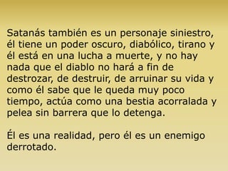 Satanás también es un personaje siniestro,
él tiene un poder oscuro, diabólico, tirano y
él está en una lucha a muerte, y no hay
nada que el diablo no hará a fin de
destrozar, de destruir, de arruinar su vida y
como él sabe que le queda muy poco
tiempo, actúa como una bestia acorralada y
pelea sin barrera que lo detenga.
Él es una realidad, pero él es un enemigo
derrotado.
 