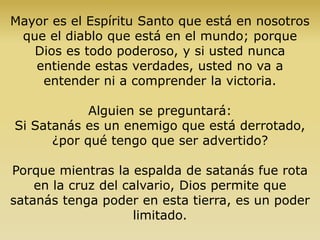 Mayor es el Espíritu Santo que está en nosotros
que el diablo que está en el mundo; porque
Dios es todo poderoso, y si usted nunca
entiende estas verdades, usted no va a
entender ni a comprender la victoria.
Alguien se preguntará:
Si Satanás es un enemigo que está derrotado,
¿por qué tengo que ser advertido?
Porque mientras la espalda de satanás fue rota
en la cruz del calvario, Dios permite que
satanás tenga poder en esta tierra, es un poder
limitado.
 