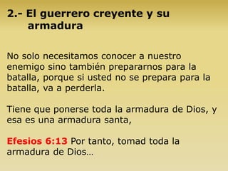 2.- El guerrero creyente y su
armadura
No solo necesitamos conocer a nuestro
enemigo sino también prepararnos para la
batalla, porque si usted no se prepara para la
batalla, va a perderla.
Tiene que ponerse toda la armadura de Dios, y
esa es una armadura santa,
Efesios 6:13 Por tanto, tomad toda la
armadura de Dios…
 