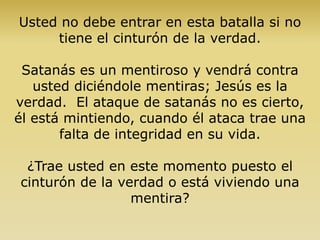 Usted no debe entrar en esta batalla si no
tiene el cinturón de la verdad.
Satanás es un mentiroso y vendrá contra
usted diciéndole mentiras; Jesús es la
verdad. El ataque de satanás no es cierto,
él está mintiendo, cuando él ataca trae una
falta de integridad en su vida.
¿Trae usted en este momento puesto el
cinturón de la verdad o está viviendo una
mentira?
 