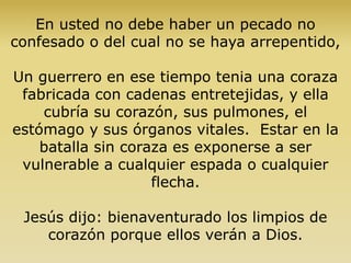 En usted no debe haber un pecado no
confesado o del cual no se haya arrepentido,
Un guerrero en ese tiempo tenia una coraza
fabricada con cadenas entretejidas, y ella
cubría su corazón, sus pulmones, el
estómago y sus órganos vitales. Estar en la
batalla sin coraza es exponerse a ser
vulnerable a cualquier espada o cualquier
flecha.
Jesús dijo: bienaventurado los limpios de
corazón porque ellos verán a Dios.
 