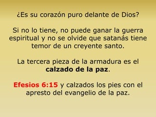 ¿Es su corazón puro delante de Dios?
Si no lo tiene, no puede ganar la guerra
espiritual y no se olvide que satanás tiene
temor de un creyente santo.
La tercera pieza de la armadura es el
calzado de la paz.
Efesios 6:15 y calzados los pies con el
apresto del evangelio de la paz.
 