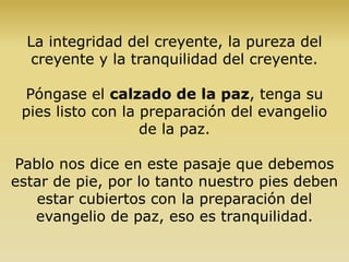 La integridad del creyente, la pureza del
creyente y la tranquilidad del creyente.
Póngase el calzado de la paz, tenga su
pies listo con la preparación del evangelio
de la paz.
Pablo nos dice en este pasaje que debemos
estar de pie, por lo tanto nuestro pies deben
estar cubiertos con la preparación del
evangelio de paz, eso es tranquilidad.
 