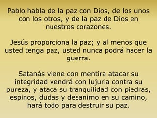 Pablo habla de la paz con Dios, de los unos
con los otros, y de la paz de Dios en
nuestros corazones.
Jesús proporciona la paz; y al menos que
usted tenga paz, usted nunca podrá hacer la
guerra.
Satanás viene con mentira atacar su
integridad vendrá con lujuria contra su
pureza, y ataca su tranquilidad con piedras,
espinos, dudas y desanimo en su camino,
hará todo para destruir su paz.
 