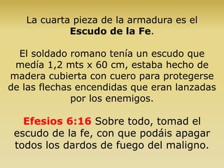 La cuarta pieza de la armadura es el
Escudo de la Fe.
El soldado romano tenía un escudo que
medía 1,2 mts x 60 cm, estaba hecho de
madera cubierta con cuero para protegerse
de las flechas encendidas que eran lanzadas
por los enemigos.
Efesios 6:16 Sobre todo, tomad el
escudo de la fe, con que podáis apagar
todos los dardos de fuego del maligno.
 
