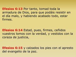 Efesios 6:13 Por tanto, tomad toda la
armadura de Dios, para que podáis resistir en
el día malo, y habiendo acabado todo, estar
firmes.
Efesios 6:14 Estad, pues, firmes, ceñidos
vuestros lomos con la verdad, y vestidos con la
coraza de justicia,
Efesios 6:15 y calzados los pies con el apresto
del evangelio de la paz.
 