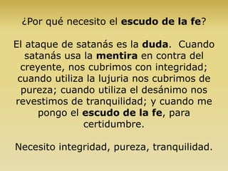 ¿Por qué necesito el escudo de la fe?
El ataque de satanás es la duda. Cuando
satanás usa la mentira en contra del
creyente, nos cubrimos con integridad;
cuando utiliza la lujuria nos cubrimos de
pureza; cuando utiliza el desánimo nos
revestimos de tranquilidad; y cuando me
pongo el escudo de la fe, para
certidumbre.
Necesito integridad, pureza, tranquilidad.
 