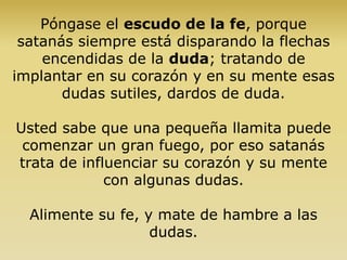 Póngase el escudo de la fe, porque
satanás siempre está disparando la flechas
encendidas de la duda; tratando de
implantar en su corazón y en su mente esas
dudas sutiles, dardos de duda.
Usted sabe que una pequeña llamita puede
comenzar un gran fuego, por eso satanás
trata de influenciar su corazón y su mente
con algunas dudas.
Alimente su fe, y mate de hambre a las
dudas.
 