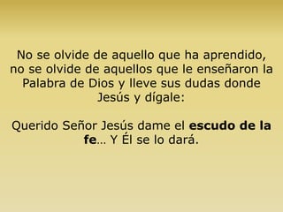 No se olvide de aquello que ha aprendido,
no se olvide de aquellos que le enseñaron la
Palabra de Dios y lleve sus dudas donde
Jesús y dígale:
Querido Señor Jesús dame el escudo de la
fe… Y Él se lo dará.
 
