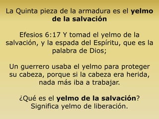 La Quinta pieza de la armadura es el yelmo
de la salvación
Efesios 6:17 Y tomad el yelmo de la
salvación, y la espada del Espíritu, que es la
palabra de Dios;
Un guerrero usaba el yelmo para proteger
su cabeza, porque si la cabeza era herida,
nada más iba a trabajar.
¿Qué es el yelmo de la salvación?
Significa yelmo de liberación.
 