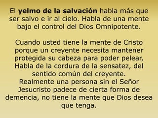 El yelmo de la salvación habla más que
ser salvo e ir al cielo. Habla de una mente
bajo el control del Dios Omnipotente.
Cuando usted tiene la mente de Cristo
porque un creyente necesita mantener
protegida su cabeza para poder pelear,
Habla de la cordura de la sensatez, del
sentido común del creyente.
Realmente una persona sin el Señor
Jesucristo padece de cierta forma de
demencia, no tiene la mente que Dios desea
que tenga.
 