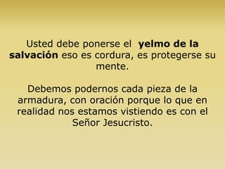 Usted debe ponerse el yelmo de la
salvación eso es cordura, es protegerse su
mente.
Debemos podernos cada pieza de la
armadura, con oración porque lo que en
realidad nos estamos vistiendo es con el
Señor Jesucristo.
 