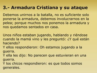 3.- Armadura Cristiana y su ataque
Debemos unirnos a la batalla, no es suficiente solo
ponerse la armadura, debemos involucrarnos en la
pelea; porque muchos nos ponemos la armadura y
nos quedamos sentados en casa.
Unos niños estaban jugando, hablando y riéndose
cuando la mamá vino y les preguntó: ¿Y qué están
haciendo?
Y ellos respondieron: Oh estamos jugando a la
guerra.
Y ella les dijo: No parecen que estuvieran en una
guerra.
Y los chicos respondieron: es que todos somos
generales.
 