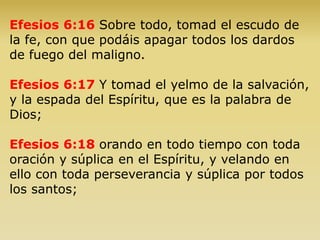 Efesios 6:16 Sobre todo, tomad el escudo de
la fe, con que podáis apagar todos los dardos
de fuego del maligno.
Efesios 6:17 Y tomad el yelmo de la salvación,
y la espada del Espíritu, que es la palabra de
Dios;
Efesios 6:18 orando en todo tiempo con toda
oración y súplica en el Espíritu, y velando en
ello con toda perseverancia y súplica por todos
los santos;
 
