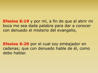 Efesios 6:19 y por mí, a fin de que al abrir mi
boca me sea dada palabra para dar a conocer
con denuedo el misterio del evangelio,
Efesios 6:20 por el cual soy embajador en
cadenas; que con denuedo hable de él, como
debo hablar.
 