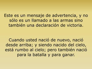 Este es un mensaje de advertencia, y no
sólo es un llamado a las armas sino
también una declaración de victoria.
Cuando usted nació de nuevo, nació
desde arriba; y siendo nacido del cielo,
está rumbo al cielo; pero también nació
para la batalla y para ganar.
 