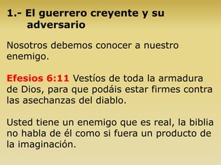 1.- El guerrero creyente y su
adversario
Nosotros debemos conocer a nuestro
enemigo.
Efesios 6:11 Vestíos de toda la armadura
de Dios, para que podáis estar firmes contra
las asechanzas del diablo.
Usted tiene un enemigo que es real, la biblia
no habla de él como si fuera un producto de
la imaginación.
 