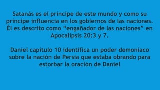 Satanás es el príncipe de este mundo y como su
príncipe influencia en los gobiernos de las naciones.
Él es descrito como “engañador de las naciones” en
Apocalipsis 20:3 y 7.
Daniel capítulo 10 identifica un poder demoníaco
sobre la nación de Persia que estaba obrando para
estorbar la oración de Daniel
 