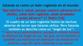 Satanás es como un león rugiente en el mundo:
“Sed sobrios y velad, porque vuestro adversario el
diablo, como león rugiente, anda alrededor
a quien devorar” (1 Pedro 5:8).
El cuadro de un león rugiente ilustra las tácticas
abiertas de terror que Satanás utiliza. Pero Satanás
también es descrito como un “ángel de luz”:
“Y esto no es sorprendente, porque el mismo Satanás
se disfraza de ángel de luz. Así que, no es extraño si
también sus ministros se disfrazan de ministros de
justicia; cuyo fin será conforme a sus obras”
 