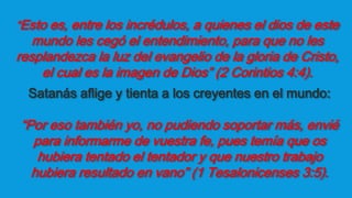 “Esto es, entre los incrédulos, a quienes el dios de este
mundo les cegó el entendimiento, para que no les
resplandezca la luz del evangelio de la gloria de Cristo,
el cual es la imagen de Dios” (2 Corintios 4:4).
Satanás aflige y tienta a los creyentes en el mundo:
“Por eso también yo, no pudiendo soportar más, envié
para informarme de vuestra fe, pues temía que os
hubiera tentado el tentador y que nuestro trabajo
hubiera resultado en vano” (1 Tesalonicenses 3:5).
 