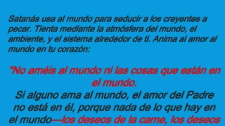 Satanás usa al mundo para seducir a los creyentes a
pecar. Tienta mediante la atmósfera del mundo, el
ambiente, y el sistema alrededor de ti. Anima al amor al
mundo en tu corazón:
“No améis al mundo ni las cosas que están en
el mundo.
Si alguno ama al mundo, el amor del Padre
no está en él, porque nada de lo que hay en
el mundo—los deseos de la carne, los deseos
 
