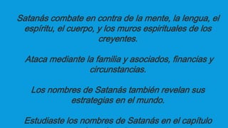 Satanás combate en contra de la mente, la lengua, el
espíritu, el cuerpo, y los muros espirituales de los
creyentes.
Ataca mediante la familia y asociados, financias y
circunstancias.
Los nombres de Satanás también revelan sus
estrategias en el mundo.
Estudiaste los nombres de Satanás en el capítulo
 