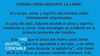 SATANÁS OPERA MEDIANTE LA CARNE:
El cuerpo, alma, y espíritu del hombre están
íntimamente relacionados.
A causa de esto, Satanás accede al alma y espíritu
mediante la carne. Esta estrategia es evidente en la
primera tentación del hombre.
Eva “VIO que el árbol era bueno para comer
(GUSTO), y que era agradable a los ojos, y un árbol
CODICIABLE para alcanzar la sabiduría”, ella tomó
de él y le dio a su esposo también (Génesis 3:6).
 