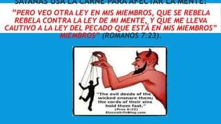 SATANÁS USA LA CARNE PARA AFECTAR LA MENTE:
“PERO VEO OTRA LEY EN MIS MIEMBROS, QUE SE REBELA
REBELA CONTRA LA LEY DE MI MENTE, Y QUE ME LLEVA
CAUTIVO A LA LEY DEL PECADO QUE ESTÁ EN MIS MIEMBROS”
MIEMBROS” (ROMANOS 7:23).
 