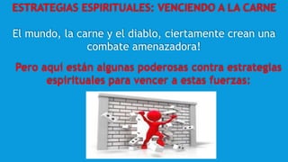ESTRATEGIAS ESPIRITUALES: VENCIENDO A LA CARNE
El mundo, la carne y el diablo, ciertamente crean una
combate amenazadora!
Pero aquí están algunas poderosas contra estrategias
espirituales para vencer a estas fuerzas:
 
