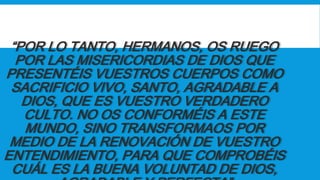“POR LO TANTO, HERMANOS, OS RUEGO
POR LAS MISERICORDIAS DE DIOS QUE
PRESENTÉIS VUESTROS CUERPOS COMO
SACRIFICIO VIVO, SANTO, AGRADABLE A
DIOS, QUE ES VUESTRO VERDADERO
CULTO. NO OS CONFORMÉIS A ESTE
MUNDO, SINO TRANSFORMAOS POR
MEDIO DE LA RENOVACIÓN DE VUESTRO
ENTENDIMIENTO, PARA QUE COMPROBÉIS
CUÁL ES LA BUENA VOLUNTAD DE DIOS,
 