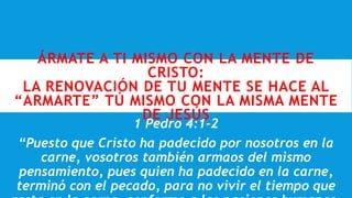 ÁRMATE A TI MISMO CON LA MENTE DE
CRISTO:
LA RENOVACIÓN DE TU MENTE SE HACE AL
“ARMARTE” TÚ MISMO CON LA MISMA MENTE
DE JESÚS
1 Pedro 4:1-2
“Puesto que Cristo ha padecido por nosotros en la
carne, vosotros también armaos del mismo
pensamiento, pues quien ha padecido en la carne,
terminó con el pecado, para no vivir el tiempo que
 