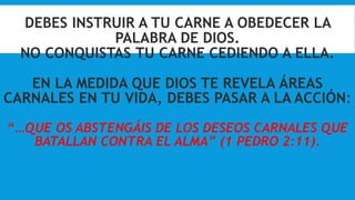 DEBES INSTRUIR A TU CARNE A OBEDECER LA
PALABRA DE DIOS.
NO CONQUISTAS TU CARNE CEDIENDO A ELLA.
EN LA MEDIDA QUE DIOS TE REVELA ÁREAS
CARNALES EN TU VIDA, DEBES PASAR A LA ACCIÓN:
“…QUE OS ABSTENGÁIS DE LOS DESEOS CARNALES QUE
BATALLAN CONTRA EL ALMA” (1 PEDRO 2:11).
 