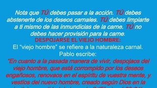 Nota que TÚ debes pasar a la acción. TÚ debes
abstenerte de los deseos carnales. TÚ debes limpiarte
a ti mismo de las inmundicias de la carne. TÚ no
debes hacer provisión para la carne.
DESPOJARSE ELVIEJO HOMBRE:
El “viejo hombre” se refiere a la naturaleza carnal.
Pablo escribe:
“En cuanto a la pasada manera de vivir, despojaos del
viejo hombre, que está corrompido por los deseos
engañosos, renovaos en el espíritu de vuestra mente, y
vestíos del nuevo hombre, creado según Dios en la
 
