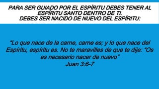 PARA SER GUIADO POR EL ESPÍRITU DEBES TENER AL
ESPÍRITU SANTO DENTRO DE TI.
DEBES SER NACIDO DE NUEVO DEL ESPÍRITU:
“Lo que nace de la carne, carne es; y lo que nace del
Espíritu, espíritu es. No te maravilles de que te dije: “Os
es necesario nacer de nuevo”
Juan 3:6-7
 