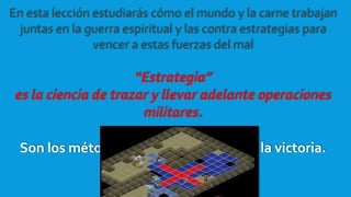 En esta lección estudiarás cómo el mundo y la carne trabajan
juntas en la guerra espiritual y las contra estrategias para
vencer a estas fuerzas del mal
“Estrategia”
es la ciencia de trazar y llevar adelante operaciones
militares.
Son los métodos o planes que llevan a la victoria.
 