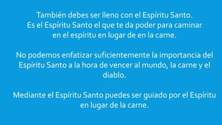 También debes ser lleno con el Espíritu Santo.
Es el Espíritu Santo el que te da poder para caminar
en el espíritu en lugar de en la carne.
No podemos enfatizar suficientemente la importancia del
Espíritu Santo a la hora de vencer al mundo, la carne y el
diablo.
Mediante el Espíritu Santo puedes ser guiado por el Espíritu
en lugar de la carne.
 