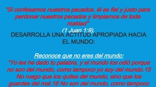 “Si confesamos nuestros pecados, él es fiel y justo para
perdonar nuestros pecados y limpiarnos de toda
maldad”
(1 Juan 1:9).
DESARROLLA UNA ACTITUD APROPIADA HACIA
EL MUNDO:
Reconoce que no eres del mundo:
“Yo les he dado tu palabra, y el mundo los odió porque
no son del mundo, como tampoco yo soy del mundo.15
No ruego que los quites del mundo, sino que los
guardes del mal.16 No son del mundo, como tampoco
 