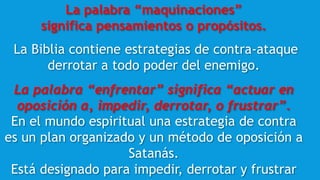 La palabra “maquinaciones”
significa pensamientos o propósitos.
La Biblia contiene estrategias de contra-ataque
derrotar a todo poder del enemigo.
La palabra “enfrentar” significa “actuar en
oposición a, impedir, derrotar, o frustrar”.
En el mundo espiritual una estrategia de contra
es un plan organizado y un método de oposición a
Satanás.
Está designado para impedir, derrotar y frustrar
 