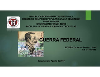 REPUBLICA BOLIVARIANA DE VENEZUELA
MINISTERIO DEL PODER POPULAR PARA LA EDUCACION
UNIVERSITARIA
UNIVERSIDAD FERMIN TORO
FACULTAD DE CIENCIAS JURÍDICAS Y POLÍTICAS
GUERRA FEDERAL
AUTORA: Os karina Romero López
C.I. V-13027931
Barquisimeto, Agosto de 2017
 