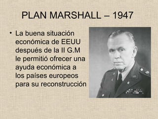 PLAN MARSHALL – 1947
• La buena situación
económica de EEUU
después de la II G.M
le permitió ofrecer una
ayuda económica a
los países europeos
para su reconstrucción
 